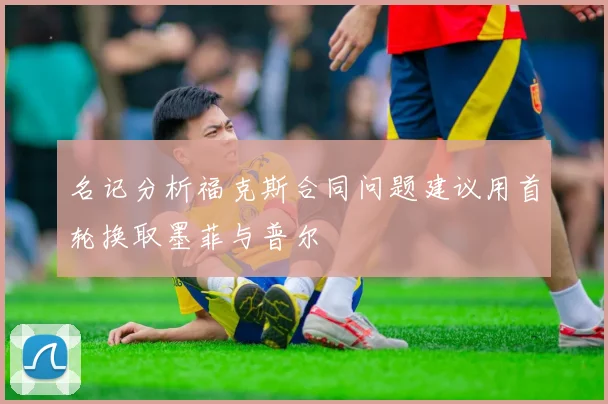 名记分析福克斯合同问题建议用首轮换取墨菲与普尔