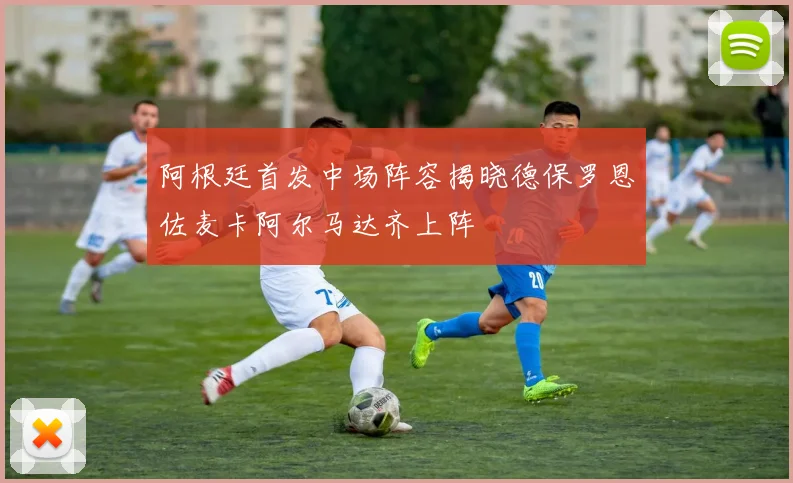 阿根廷首发中场阵容揭晓德保罗恩佐麦卡阿尔马达齐上阵