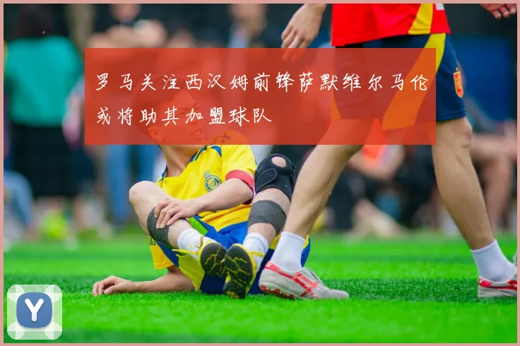 罗马关注西汉姆前锋萨默维尔马伦或将助其加盟球队