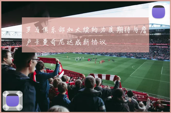 罗马俱乐部加大续约力度期待与詹卢卡曼奇尼达成新协议