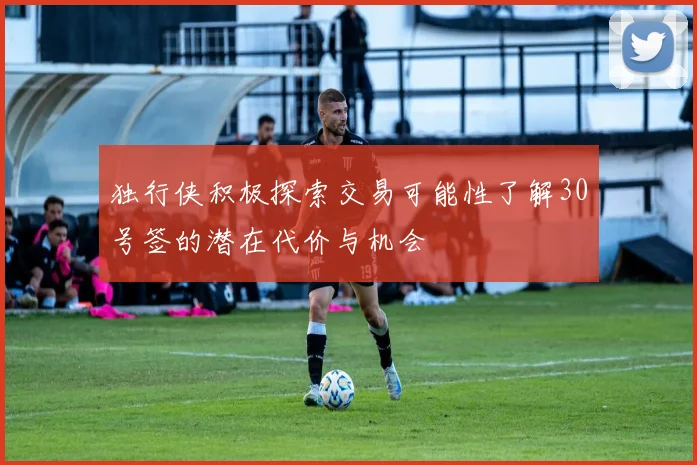 独行侠积极探索交易可能性了解30号签的潜在代价与机会