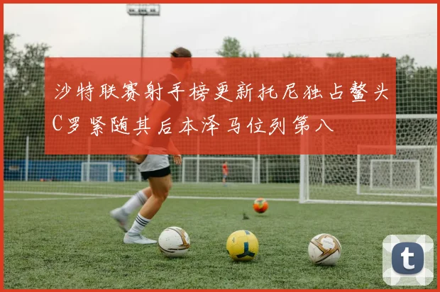沙特联赛射手榜更新托尼独占鳌头C罗紧随其后本泽马位列第八