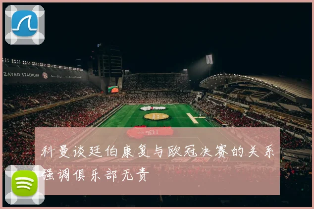 科曼谈廷伯康复与欧冠决赛的关系强调俱乐部无责