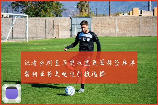记者分析皇马更衣室氛围称签库库雷利亚将是绝佳引援选择