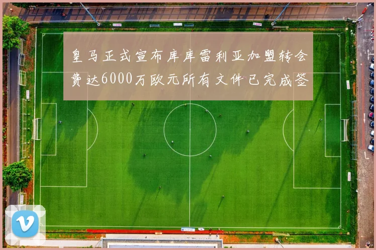 皇马正式宣布库库雷利亚加盟转会费达6000万欧元所有文件已完成签署