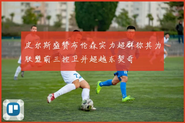 皮尔斯盛赞布伦森实力超群称其为联盟前三控卫并超越东契奇