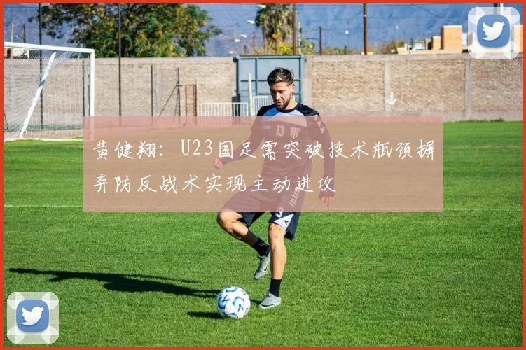 黄健翔：U23国足需突破技术瓶颈摒弃防反战术实现主动进攻