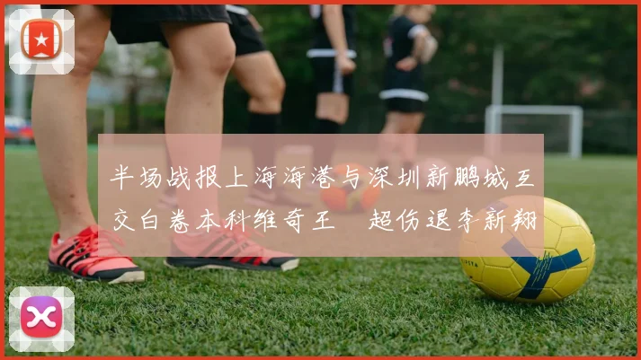 半场战报上海海港与深圳新鹏城互交白卷本科维奇王燊超伤退李新翔错失良机