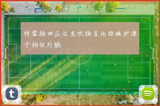 特雷杨回应法克吹杨言论称嫉妒源于相似外貌