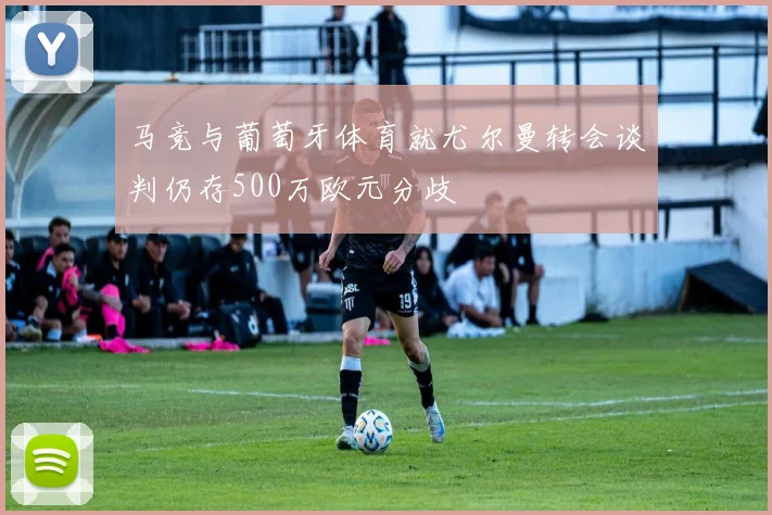 马竞与葡萄牙体育就尤尔曼转会谈判仍存500万欧元分歧